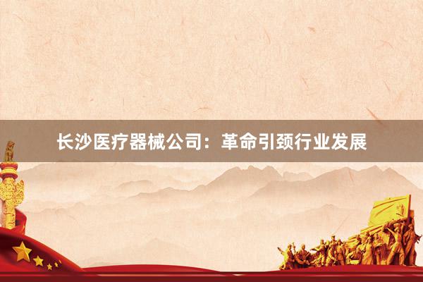 长沙医疗器械公司：革命引颈行业发展